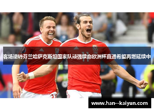 客场逆转芬兰哈萨克斯坦国家队顽强续命欧洲杯直通希望再燃延续中 客场逆转芬兰哈萨克斯坦国家队顽强续命欧洲杯直通希望再燃延续中