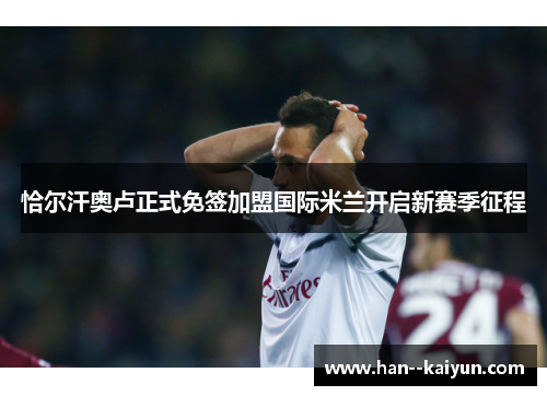 恰尔汗奥卢正式免签加盟国际米兰开启新赛季征程 恰尔汗奥卢正式免签加盟国际米兰开启新赛季征程