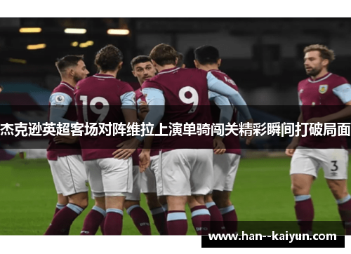 杰克逊英超客场对阵维拉上演单骑闯关精彩瞬间打破局面 杰克逊英超客场对阵维拉上演单骑闯关精彩瞬间打破局面