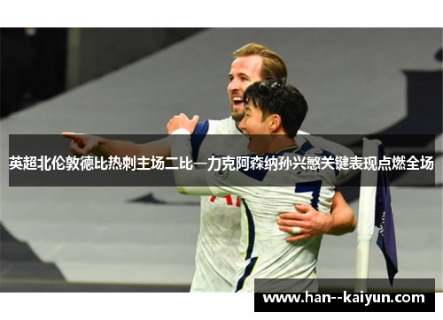 英超北伦敦德比热刺主场二比一力克阿森纳孙兴慜关键表现点燃全场