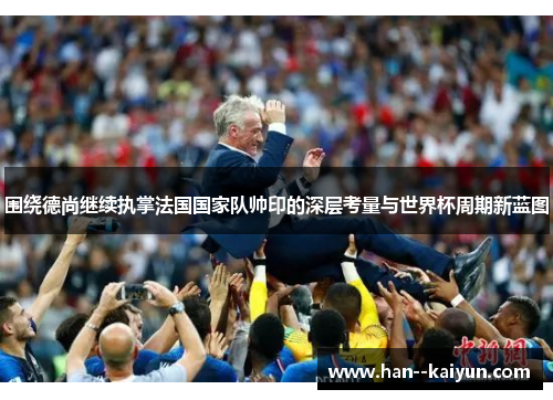 围绕德尚继续执掌法国国家队帅印的深层考量与世界杯周期新蓝图